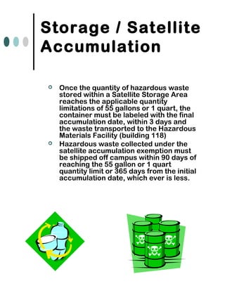 Storage / Satellite
Accumulation
 Once the quantity of hazardous waste
stored within a Satellite Storage Area
reaches the applicable quantity
limitations of 55 gallons or 1 quart, the
container must be labeled with the final
accumulation date, within 3 days and
the waste transported to the Hazardous
Materials Facility (building 118)
 Hazardous waste collected under the
satellite accumulation exemption must
be shipped off campus within 90 days of
reaching the 55 gallon or 1 quart
quantity limit or 365 days from the initial
accumulation date, which ever is less.
 