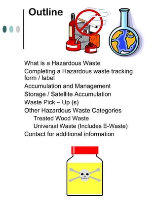Outline
What is a Hazardous Waste
Completing a Hazardous waste tracking
form / label
Accumulation and Management
Storage / Satellite Accumulation
Waste Pick – Up (s)
Other Hazardous Waste Categories
Treated Wood Waste
Universal Waste (Includes E-Waste)
Contact for additional information
 