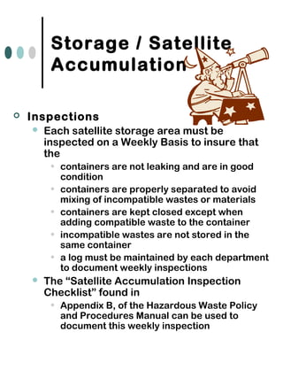 Storage / Satellite
Accumulation
 Inspections
 Each satellite storage area must be
inspected on a Weekly Basis to insure that
the
• containers are not leaking and are in good
condition
• containers are properly separated to avoid
mixing of incompatible wastes or materials
• containers are kept closed except when
adding compatible waste to the container
• incompatible wastes are not stored in the
same container
• a log must be maintained by each department
to document weekly inspections
 The “Satellite Accumulation Inspection
Checklist” found in
• Appendix B, of the Hazardous Waste Policy
and Procedures Manual can be used to
document this weekly inspection
 