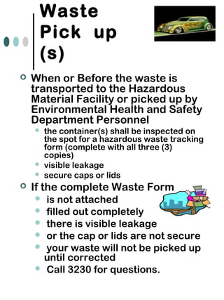 Waste
Pick up
(s)
 When or Before the waste is
transported to the Hazardous
Material Facility or picked up by
Environmental Health and Safety
Department Personnel
 the container(s) shall be inspected on
the spot for a hazardous waste tracking
form (complete with all three (3)
copies)
 visible leakage
 secure caps or lids
 If the complete Waste Form
 is not attached
 filled out completely
 there is visible leakage
 or the cap or lids are not secure
 your waste will not be picked up
until corrected
 Call 3230 for questions.
 