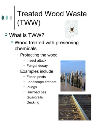 Treated Wood Waste
(TWW)
 What is TWW?
Wood treated with preserving
chemicals
• Protecting the wood
• Insect attack
• Fungal decay
• Examples include
• Fence posts
• Landscape timbers
• Pilings
• Railroad ties
• Guardrails
• Decking
 
