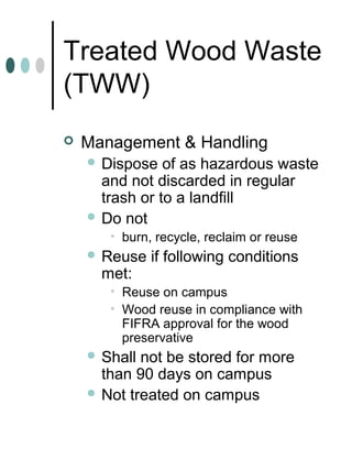 Treated Wood Waste
(TWW)
 Management & Handling
 Dispose of as hazardous waste
and not discarded in regular
trash or to a landfill
 Do not
• burn, recycle, reclaim or reuse
 Reuse if following conditions
met:
• Reuse on campus
• Wood reuse in compliance with
FIFRA approval for the wood
preservative
 Shall not be stored for more
than 90 days on campus
 Not treated on campus
 
