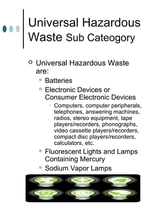 Universal Hazardous
Waste Sub Cateogory
 Universal Hazardous Waste
are:
 Batteries
 Electronic Devices or
Consumer Electronic Devices
• Computers, computer peripherals,
telephones, answering machines,
radios, stereo equipment, tape
players/recorders, phonographs,
video cassette players/recorders,
compact disc players/recorders,
calculators, etc.
 Fluorescent Lights and Lamps
Containing Mercury
 Sodium Vapor Lamps
 