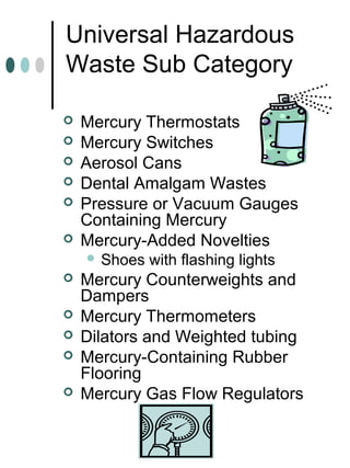 Universal Hazardous
Waste Sub Category
 Mercury Thermostats
 Mercury Switches
 Aerosol Cans
 Dental Amalgam Wastes
 Pressure or Vacuum Gauges
Containing Mercury
 Mercury-Added Novelties
 Shoes with flashing lights
 Mercury Counterweights and
Dampers
 Mercury Thermometers
 Dilators and Weighted tubing
 Mercury-Containing Rubber
Flooring
 Mercury Gas Flow Regulators
 