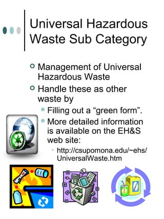 Universal Hazardous
Waste Sub Category
 Management of Universal
Hazardous Waste
 Handle these as other
waste by
Filling out a “green form”.
More detailed information
is available on the EH&S
web site:
• http://csupomona.edu/~ehs/
UniversalWaste.htm
 