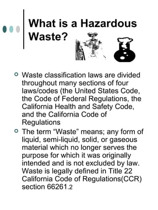 What is a Hazardous
Waste?
 Waste classification laws are divided
throughout many sections of four
laws/codes (the United States Code,
the Code of Federal Regulations, the
California Health and Safety Code,
and the California Code of
Regulations
 The term “Waste” means; any form of
liquid, semi-liquid, solid, or gaseous
material which no longer serves the
purpose for which it was originally
intended and is not excluded by law.
Waste is legally defined in Title 22
California Code of Regulations(CCR)
section 66261.2
 