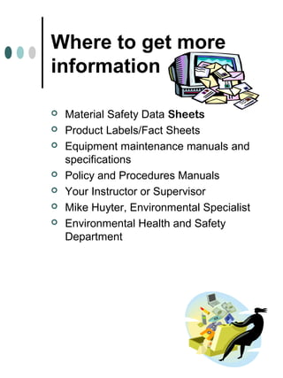 Where to get more
information
 Material Safety Data Sheets
 Product Labels/Fact Sheets
 Equipment maintenance manuals and
specifications
 Policy and Procedures Manuals
 Your Instructor or Supervisor
 Mike Huyter, Environmental Specialist
 Environmental Health and Safety
Department
 