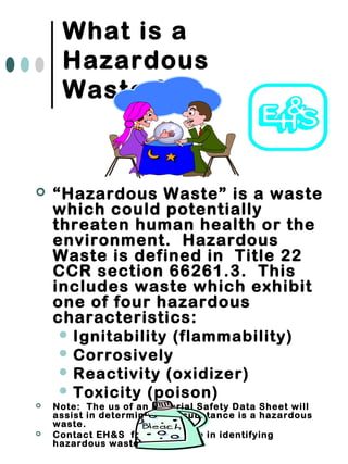 What is a
Hazardous
Waste ?
 “Hazardous Waste” is a waste
which could potentially
threaten human health or the
environment. Hazardous
Waste is defined in Title 22
CCR section 66261.3. This
includes waste which exhibit
one of four hazardous
characteristics:
 Ignitability (flammability)
 Corrosively
 Reactivity (oxidizer)
 Toxicity (poison)
 Note: The us of an Material Safety Data Sheet will
assist in determining if a substance is a hazardous
waste.
 Contact EH&S for assistance in identifying
hazardous waste.
 