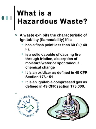 What is a
Hazardous Waste?
 A waste exhibits the characteristic of
Ignitability (flammability) if it:
 has a flash point less than 60 C (140
F).
 is a solid capable of causing fire
through friction, absorption of
moisture/water or spontaneous
chemical change
 It is an oxidizer as defined in 49 CFR
Section 173.151
 It is an ignitable compressed gas as
defined in 49 CFR section 173.000.
–
 