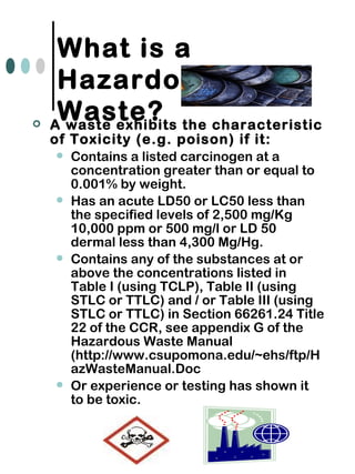  A waste exhibits the characteristic
of Toxicity (e.g. poison) if it:
 Contains a listed carcinogen at a
concentration greater than or equal to
0.001% by weight.
 Has an acute LD50 or LC50 less than
the specified levels of 2,500 mg/Kg
10,000 ppm or 500 mg/l or LD 50
dermal less than 4,300 Mg/Hg.
 Contains any of the substances at or
above the concentrations listed in
Table I (using TCLP), Table II (using
STLC or TTLC) and / or Table III (using
STLC or TTLC) in Section 66261.24 Title
22 of the CCR, see appendix G of the
Hazardous Waste Manual
(http://www.csupomona.edu/~ehs/ftp/H
azWasteManual.Doc
 Or experience or testing has shown it
to be toxic.
What is a
Hazardous
Waste?
 