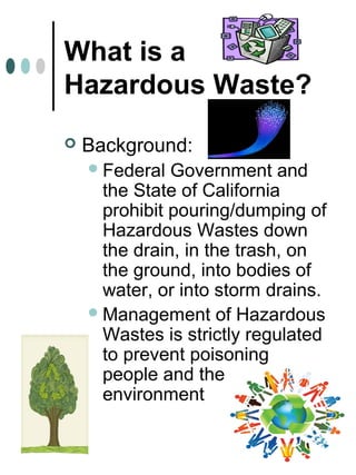 What is a
Hazardous Waste?
 Background:
Federal Government and
the State of California
prohibit pouring/dumping of
Hazardous Wastes down
the drain, in the trash, on
the ground, into bodies of
water, or into storm drains.
Management of Hazardous
Wastes is strictly regulated
to prevent poisoning
people and the
environment
 