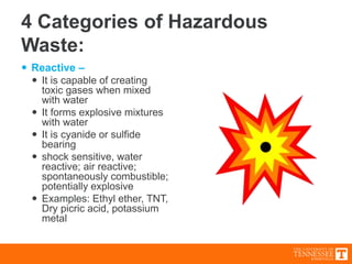 4 Categories of Hazardous
Waste:
 Reactive –
 It is capable of creating
toxic gases when mixed
with water
 It forms explosive mixtures
with water
 It is cyanide or sulfide
bearing
 shock sensitive, water
reactive; air reactive;
spontaneously combustible;
potentially explosive
 Examples: Ethyl ether, TNT,
Dry picric acid, potassium
metal
 