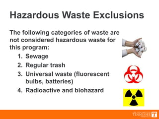 Hazardous Waste Exclusions
The following categories of waste are
not considered hazardous waste for
this program:
1. Sewage
2. Regular trash
3. Universal waste (fluorescent
bulbs, batteries)
4. Radioactive and biohazard
 