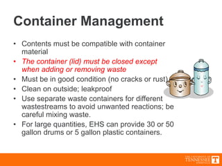 Container Management
• Contents must be compatible with container
material
• The container (lid) must be closed except
when adding or removing waste
• Must be in good condition (no cracks or rust)
• Clean on outside; leakproof
• Use separate waste containers for different
wastestreams to avoid unwanted reactions; be
careful mixing waste.
• For large quantities, EHS can provide 30 or 50
gallon drums or 5 gallon plastic containers.
 