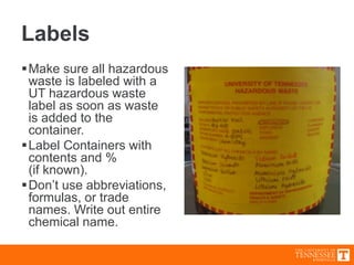 Labels
Make sure all hazardous
waste is labeled with a
UT hazardous waste
label as soon as waste
is added to the
container.
Label Containers with
contents and %
(if known).
Don’t use abbreviations,
formulas, or trade
names. Write out entire
chemical name.
 