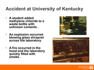 Accident at University of Kentucky
• A student added
methylene chloride to a
waste bottle with
unknown contents .
• An explosion occurred
blowing glass shrapnel
across the laboratory.
• A fire occurred in the
hood and the laboratory
quickly filled with
smoke .
 