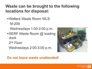 Waste can be brought to the following
locations for disposal:
Walters Waste Room WLS
M-209
Wednesdays 1:00-2:00 p.m.
SERF Waste Room @ loading
dock
2nd Floor
Wednesdays 2:00-3:00 p.m.
Do not leave waste unattended!
 