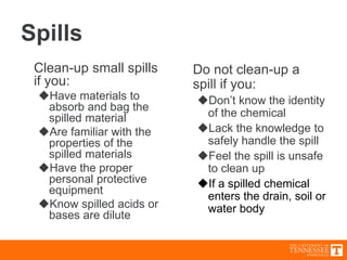 Spills
Clean-up small spills
if you:
Have materials to
absorb and bag the
spilled material
Are familiar with the
properties of the
spilled materials
Have the proper
personal protective
equipment
Know spilled acids or
bases are dilute
Do not clean-up a
spill if you:
Don’t know the identity
of the chemical
Lack the knowledge to
safely handle the spill
Feel the spill is unsafe
to clean up
If a spilled chemical
enters the drain, soil or
water body
 