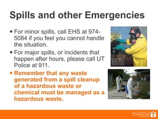Spills and other Emergencies
 For minor spills, call EHS at 974-
5084 if you feel you cannot handle
the situation.
 For major spills, or incidents that
happen after hours, please call UT
Police at 911.
 Remember that any waste
generated from a spill cleanup
of a hazardous waste or
chemical must be managed as a
hazardous waste.
 