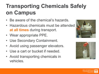 Transporting Chemicals Safely
on Campus
• Be aware of the chemical’s hazards.
• Hazardous chemicals must be attended
at all times during transport.
• Wear appropriate PPE.
• Use Secondary Containment.
• Avoid using passenger elevators.
• Use a cart or bucket if needed.
• Avoid transporting chemicals in
vehicles.
 