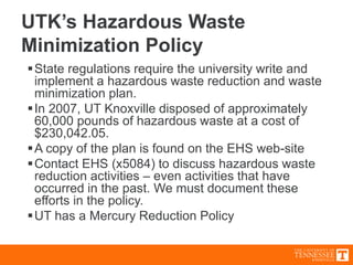 UTK’s Hazardous Waste
Minimization Policy
State regulations require the university write and
implement a hazardous waste reduction and waste
minimization plan.
In 2007, UT Knoxville disposed of approximately
60,000 pounds of hazardous waste at a cost of
$230,042.05.
A copy of the plan is found on the EHS web-site
Contact EHS (x5084) to discuss hazardous waste
reduction activities – even activities that have
occurred in the past. We must document these
efforts in the policy.
UT has a Mercury Reduction Policy
 