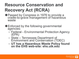 Resource Conservation and
Recovery Act (RCRA)
Passed by Congress in 1976 to provide a
cradle-to-grave management of hazardous
waste
Enforced by the following governmental
agencies:
• Federal - Environmental Protection Agency
(EPA)
• State – Tennessee Department of
Environment and Conservation (TDEC)
• UT has a Hazardous Waste Policy found
on the EHS web-site: ehs.utk.edu
 