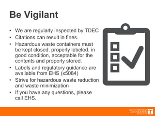 Be Vigilant
• We are regularly inspected by TDEC
• Citations can result in fines.
• Hazardous waste containers must
be kept closed, properly labeled, in
good condition, acceptable for the
contents and properly stored.
• Labels and regulatory guidance are
available from EHS (x5084)
• Strive for hazardous waste reduction
and waste minimization
• If you have any questions, please
call EHS.
 