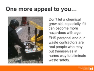 One more appeal to you…
Don’t let a chemical
grow old, especially if it
can become more
hazardous with age.
EHS personal and our
waste contractors are
real people who may
put themselves in
harms way to eliminate
waste safety.
 