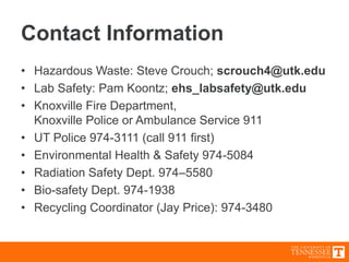 Contact Information
• Hazardous Waste: Steve Crouch; scrouch4@utk.edu
• Lab Safety: Pam Koontz; ehs_labsafety@utk.edu
• Knoxville Fire Department,
Knoxville Police or Ambulance Service 911
• UT Police 974-3111 (call 911 first)
• Environmental Health & Safety 974-5084
• Radiation Safety Dept. 974–5580
• Bio-safety Dept. 974-1938
• Recycling Coordinator (Jay Price): 974-3480
 