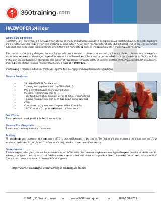 .com
HAZWOPER 24 Hour
Course Description

HAZWOPER 24 Hour is required for workers on site occasionally and who are unlikely to be exposed over published and permissible exposure
limits and for workers regularly on site working in areas which have been monitored and fully characterized that exposures are under
published and permissible exposure limits where there are no health hazards or the possibility of an emergency developing.
This course is specifically designed for employees who are involved in clean-up operations, voluntary clean-up operations, emergency
response operations, and storage, disposal, or treatment of hazardous substances or uncontrolled hazardous waste sites. Topics include
protection against hazardous chemicals, elimination of hazardous chemicals, safety of workers and the environment and OSHA regulations.
This course meets the training requirement outlined in 29 CFR 1910.120.
This training is required before an employee is permitted to engage in hazardous waste operations.

Course Features
•
•
•
•
•
•
•
•
•

24 hr HAZWOPER Certiﬁcation
Training in compliance with 29 CFR 1910.120
Interactive ﬂash animations and activities
Includes 14 training modules
Time tracking feature (ensures 24 hrs of actual training time)
Training taken at your own pace (log in and out as needed)
CEU’s
Course written by renowned expert, Albert Condello
24x7 Customer Support and Instructor Assistance

Seat Time

This course was developed for 24 hrs of instruction.

Course Pre-Requisite

There are no pre-requisites for this course.

Testing

All module quizzes require a minimum score of 70 to proceed forward in the course. The final exam also requires a minimum score of 70 to
receive a certificate of completion. The final exam may be taken three times if necessary.

Compliance

This training was designed to meet the requirements in 29 CFR 1910.120; however employers are obligated to provide additional site speciﬁc
training, along with one day of actual field experience under a trained, seasoned supervisor. Need more information on course specifics?
Contact our trainer at outreach-trainer@360training.com.

http://www.oshacampus.com/hazwoper-training/24-hours

© 2011, 360training.com

www.360training.com

888-360-8764

 