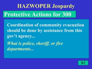 HAZWOPER Jeopardy
Protective Actions for 300
What is police, sheriff, or fire
departments...
Coordination of community evacuation
should be done by assistance from this
gov’t agency...
 