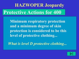 HAZWOPER Jeopardy
Protective Actions for 400
What is level D protective clothing...
Minimum respiratory protection
and a minimum degree of skin
protection is considered to be this
level of protective clothing...
 