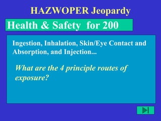 HAZWOPER Jeopardy
Health & Safety for 200
What are the 4 principle routes of
exposure?
Ingestion, Inhalation, Skin/Eye Contact and
Absorption, and Injection...
 