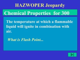 HAZWOPER Jeopardy
What is Flash Point...
The temperature at which a flammable
liquid will ignite in combination with
air.
Chemical Properties for 300
 