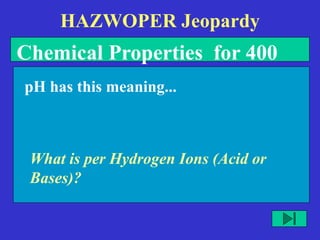 HAZWOPER Jeopardy
What is per Hydrogen Ions (Acid or
Bases)?
pH has this meaning...
Chemical Properties for 400
 