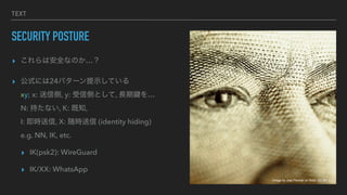 TEXT
SECURITY POSTURE
? ϰȫʤΤ
? ʽˤ24ѥ`ʾƤ
xy; x: ł, y: łȤȤ, LI
N: ֤ʤ, K: ֪,
I: r, X: r (identity hiding)
e.g. NN, IK, etc.
? IK(psk2): WireGuard
? IK/XX: WhatsApp
Image by Joel Penner on flickr, CC-BY 2.0
 
