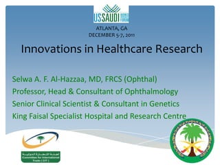 ATLANTA, GA
                      DECEMBER 5-7, 2011

  Innovations in Healthcare Research

Selwa A. F. Al-Hazzaa, MD, FRCS (Ophthal)
Professor, Head & Consultant of Ophthalmology
Senior Clinical Scientist & Consultant in Genetics
King Faisal Specialist Hospital and Research Centre
 