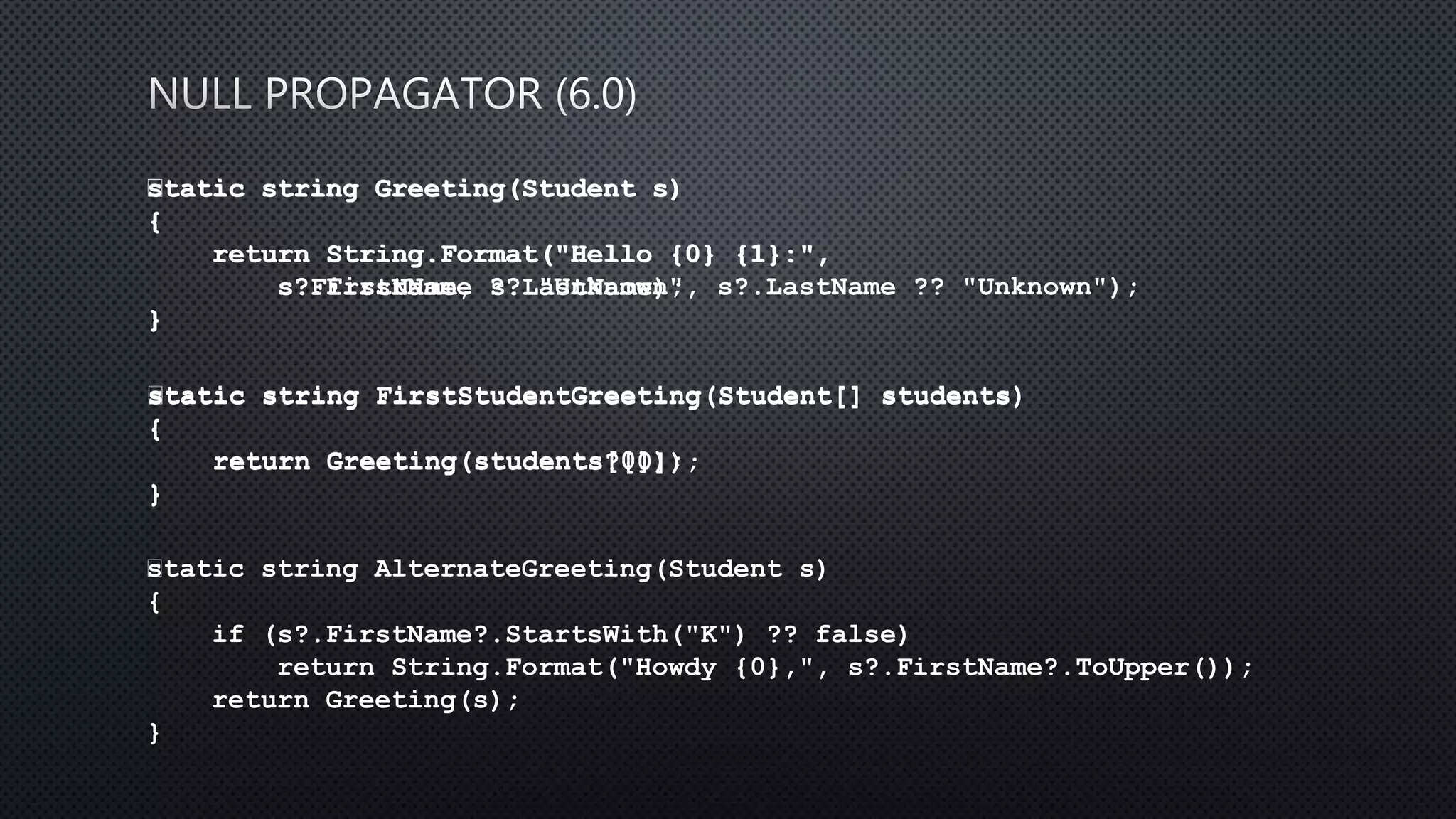 static string Greeting(Student s)
{
return String.Format("Hello {0} {1}:",
s.FirstName, s.LastName);
}
﻿static string Greeting(Student s)
{
return String.Format("Hello {0} {1}:",
s?.FirstName ?? "Unknown", s?.LastName ?? "Unknown");
}
﻿static string FirstStudentGreeting(Student[] students)
{
return Greeting(students[0]);
}
﻿static string FirstStudentGreeting(Student[] students)
{
return Greeting(students?[0]);
}
﻿static string AlternateGreeting(Student s)
{
if (s?.FirstName?.StartsWith("K") ?? false)
return String.Format("Howdy {0},", s?.FirstName?.ToUpper());
return Greeting(s);
}
 