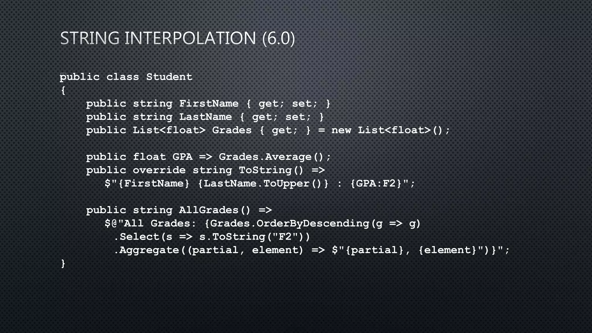 public class Student
{
public string FirstName { get; set; }
public string LastName { get; set; }
public List<float> Grades { get; } = new List<float>();
public float GPA => Grades.Average();
public override string ToString() =>
$"{FirstName} {LastName.ToUpper()} : {GPA:F2}";
public string AllGrades() =>
$@"All Grades: {Grades.OrderByDescending(g => g)
.Select(s => s.ToString("F2"))
.Aggregate((partial, element) => $"{partial}, {element}")}";
}
 