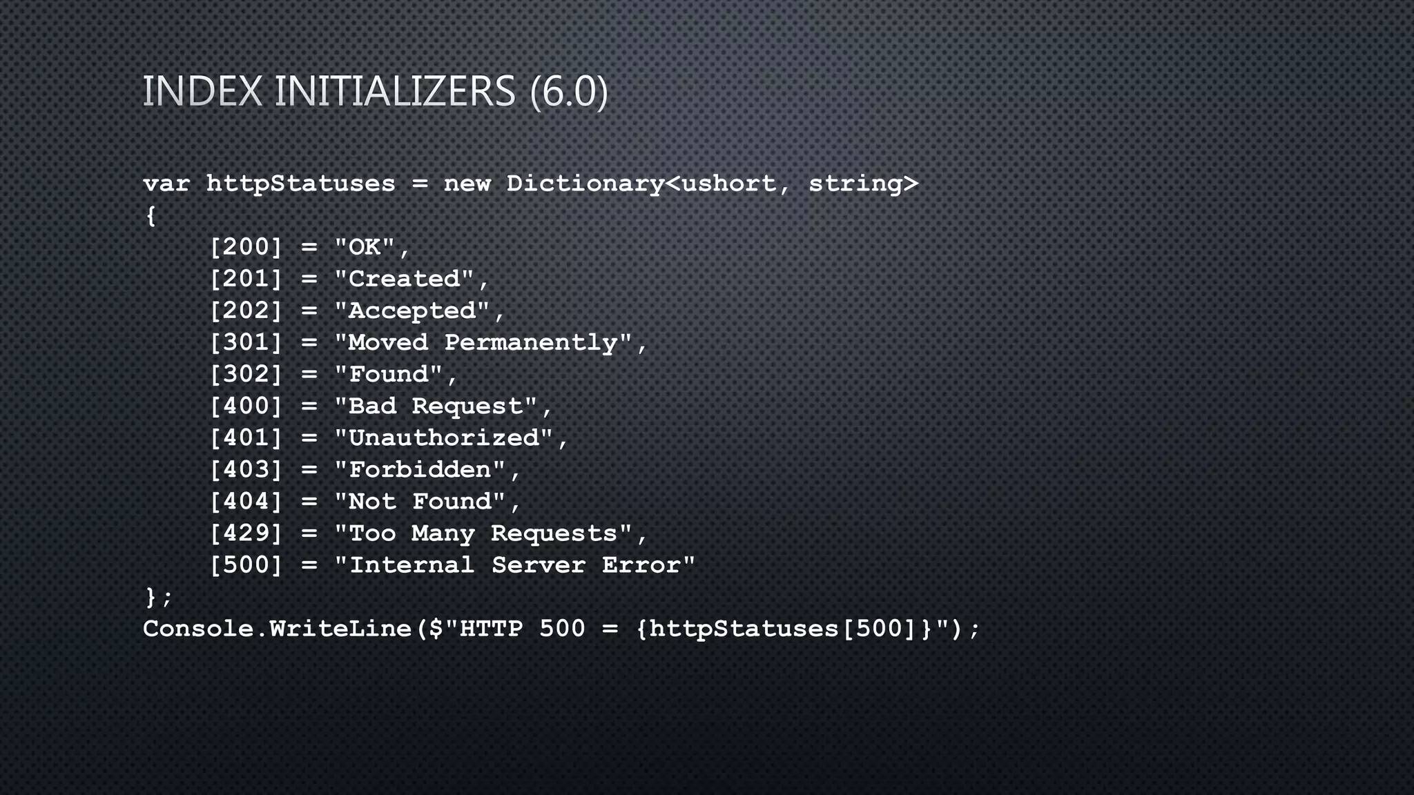 var httpStatuses = new Dictionary<ushort, string>
{
[200] = "OK",
[201] = "Created",
[202] = "Accepted",
[301] = "Moved Permanently",
[302] = "Found",
[400] = "Bad Request",
[401] = "Unauthorized",
[403] = "Forbidden",
[404] = "Not Found",
[429] = "Too Many Requests",
[500] = "Internal Server Error"
};
Console.WriteLine($"HTTP 500 = {httpStatuses[500]}");
 