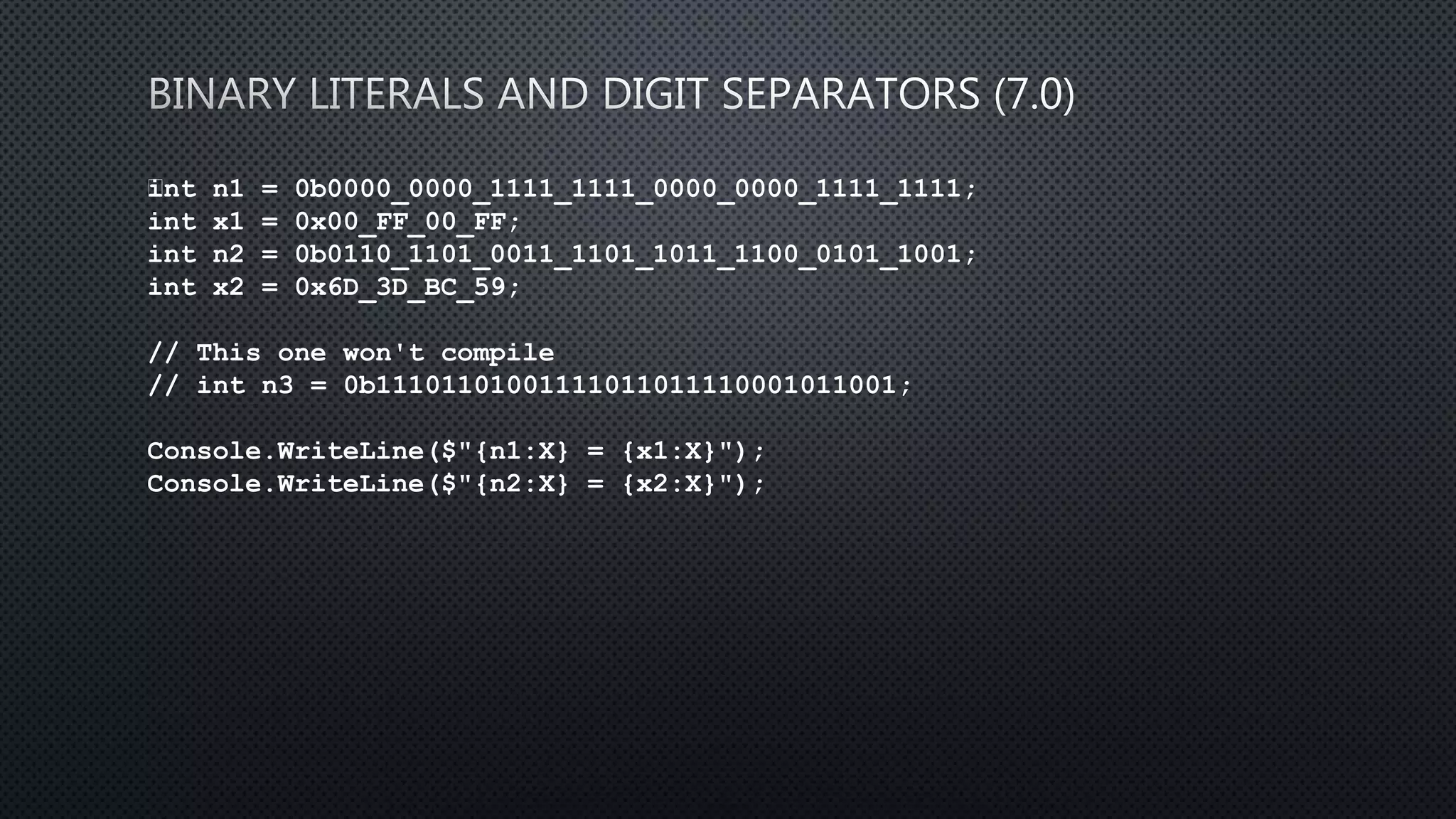 int n1 = 0b0000_0000_1111_1111_0000_0000_1111_1111;
int x1 = 0x00_FF_00_FF;
int n2 = 0b0110_1101_0011_1101_1011_1100_0101_1001;
int x2 = 0x6D_3D_BC_59;
// This one won't compile
// int n3 = 0b11101101001111011011110001011001;
Console.WriteLine($"{n1:X} = {x1:X}");
Console.WriteLine($"{n2:X} = {x2:X}");
 