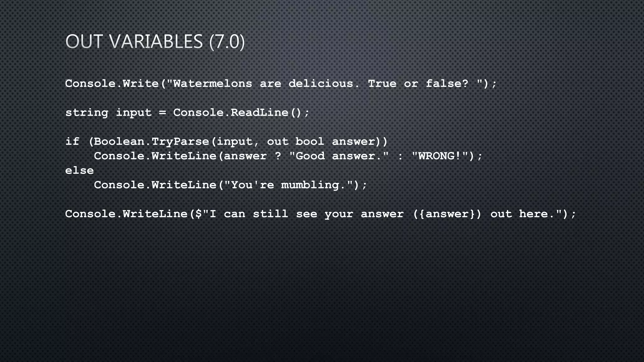 Console.Write("Watermelons are delicious. True or false? ");
string input = Console.ReadLine();
if (Boolean.TryParse(input, out bool answer))
Console.WriteLine(answer ? "Good answer." : "WRONG!");
else
Console.WriteLine("You're mumbling.");
Console.WriteLine($"I can still see your answer ({answer}) out here.");
 