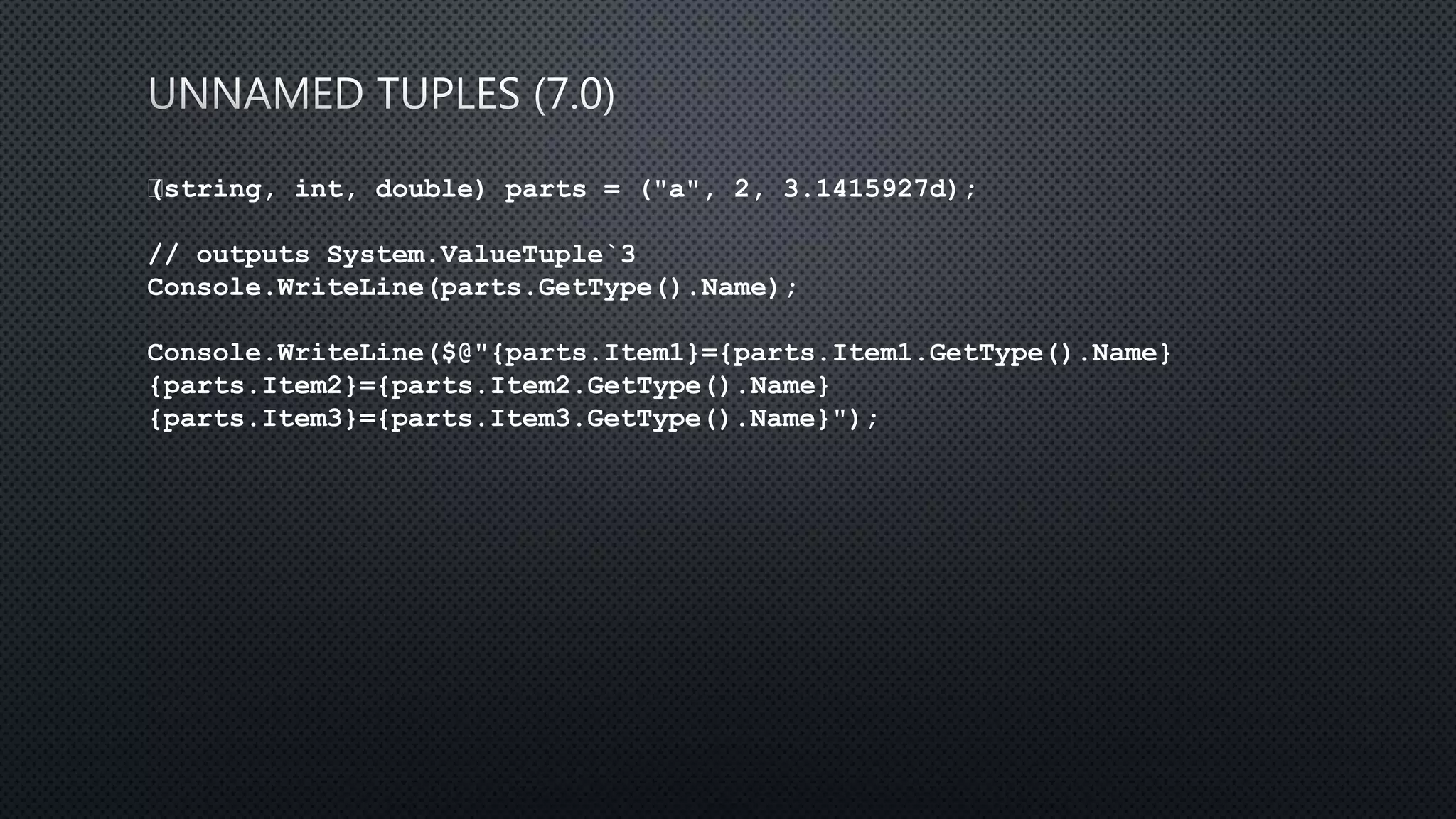 (string, int, double) parts = ("a", 2, 3.1415927d);
// outputs System.ValueTuple`3
Console.WriteLine(parts.GetType().Name);
Console.WriteLine($@"{parts.Item1}={parts.Item1.GetType().Name}
{parts.Item2}={parts.Item2.GetType().Name}
{parts.Item3}={parts.Item3.GetType().Name}");
 
