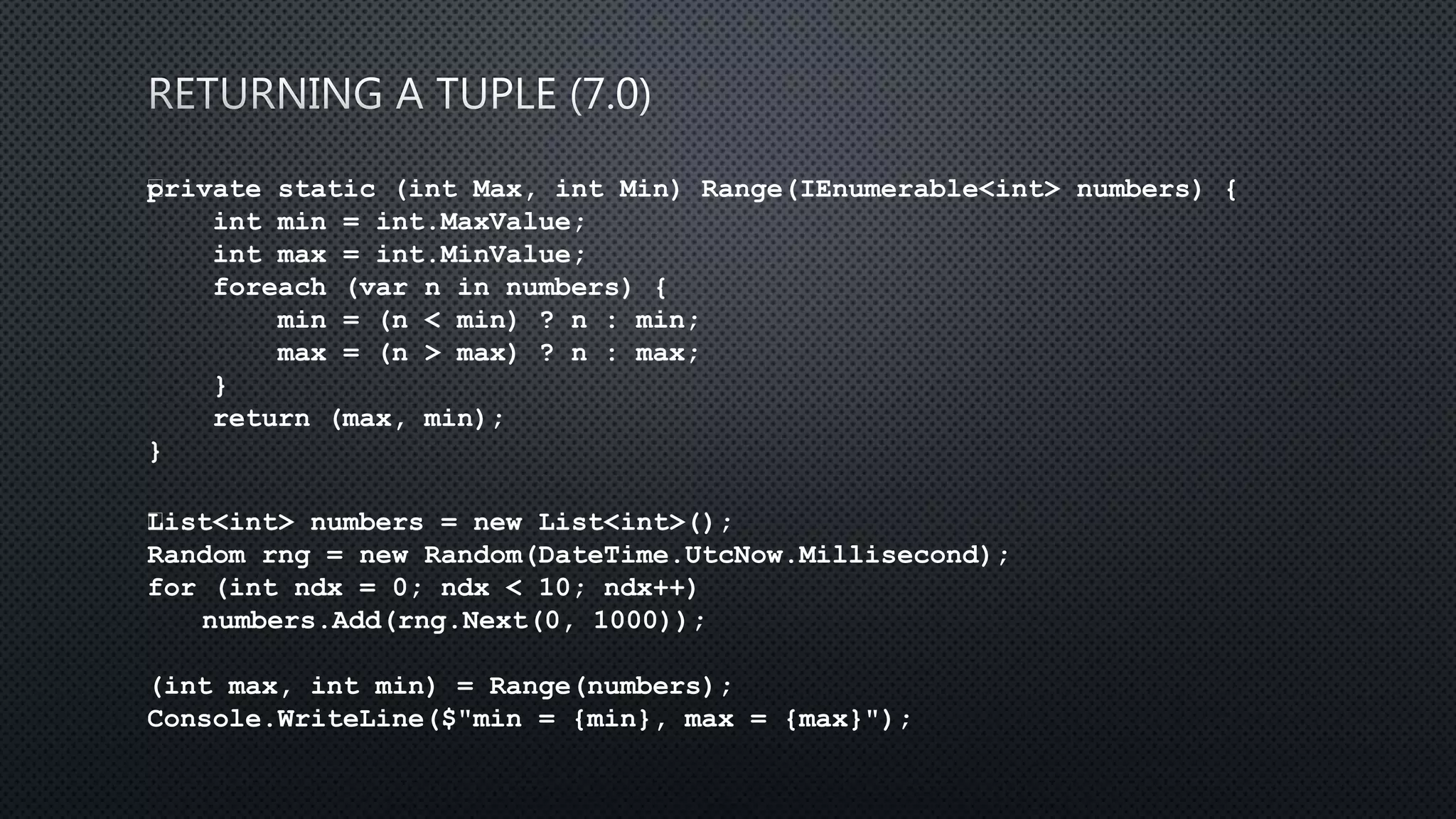private static (int Max, int Min) Range(IEnumerable<int> numbers) {
int min = int.MaxValue;
int max = int.MinValue;
foreach (var n in numbers) {
min = (n < min) ? n : min;
max = (n > max) ? n : max;
}
return (max, min);
}
﻿List<int> numbers = new List<int>();
Random rng = new Random(DateTime.UtcNow.Millisecond);
for (int ndx = 0; ndx < 10; ndx++)
numbers.Add(rng.Next(0, 1000));
(int max, int min) = Range(numbers);
Console.WriteLine($"min = {min}, max = {max}");
 