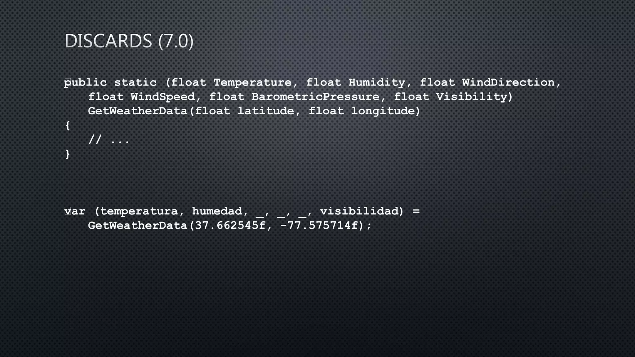 public static (float Temperature, float Humidity, float WindDirection,
float WindSpeed, float BarometricPressure, float Visibility)
GetWeatherData(float latitude, float longitude)
{
// ...
}
﻿var (temperatura, humedad, _, _, _, visibilidad) =
GetWeatherData(37.662545f, -77.575714f);
 