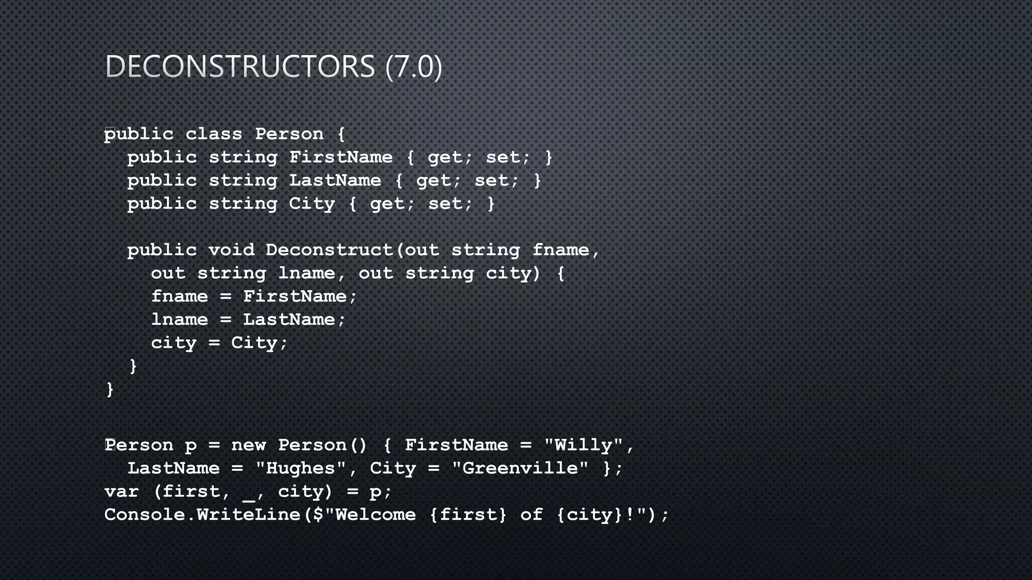public class Person {
public string FirstName { get; set; }
public string LastName { get; set; }
public string City { get; set; }
public void Deconstruct(out string fname,
out string lname, out string city) {
fname = FirstName;
lname = LastName;
city = City;
}
}
﻿Person p = new Person() { FirstName = "Willy",
LastName = "Hughes", City = "Greenville" };
var (first, _, city) = p;
Console.WriteLine($"Welcome {first} of {city}!");
 