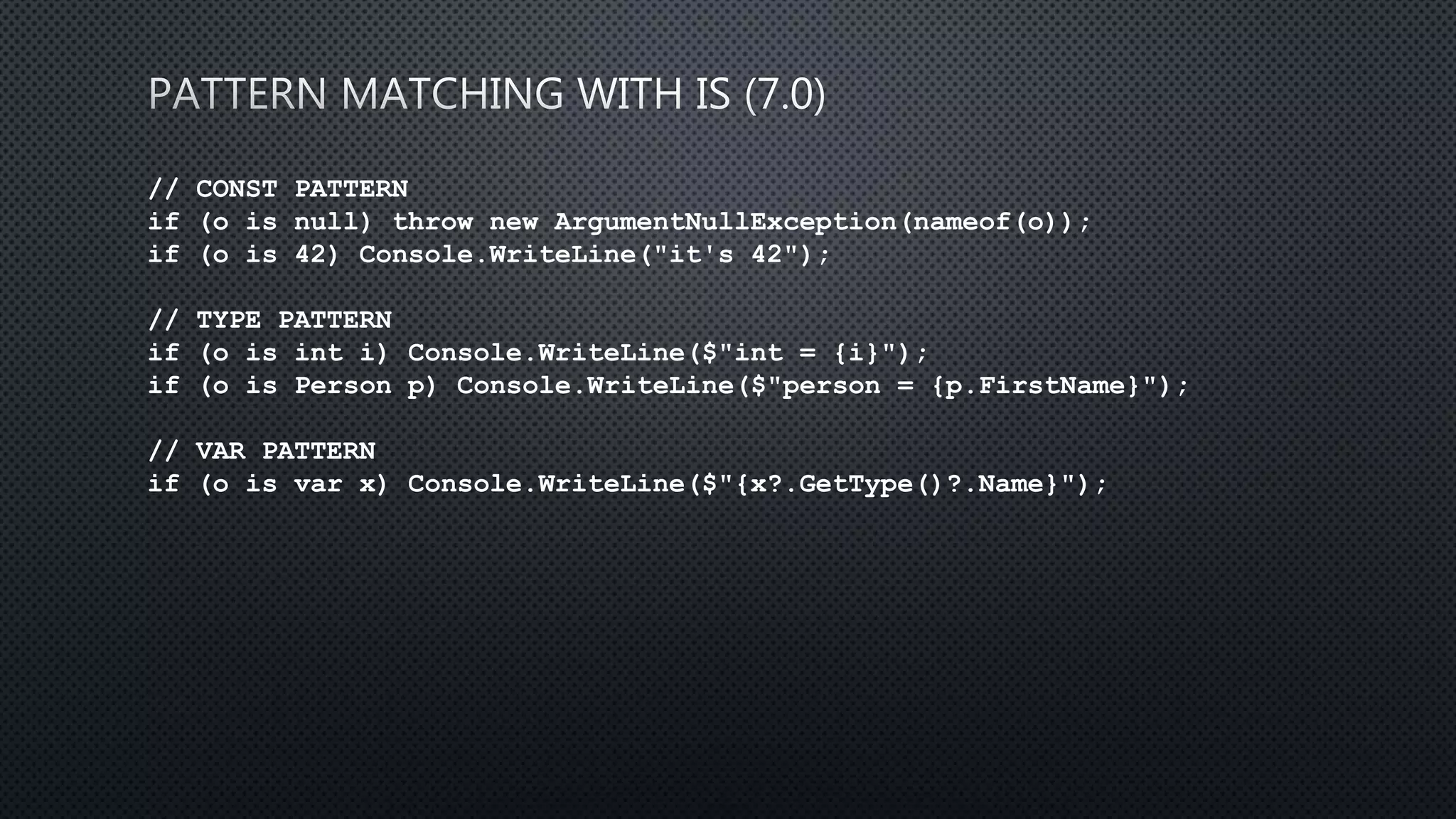 // CONST PATTERN
if (o is null) throw new ArgumentNullException(nameof(o));
if (o is 42) Console.WriteLine("it's 42");
// TYPE PATTERN
if (o is int i) Console.WriteLine($"int = {i}");
if (o is Person p) Console.WriteLine($"person = {p.FirstName}");
// VAR PATTERN
if (o is var x) Console.WriteLine($"{x?.GetType()?.Name}");
 