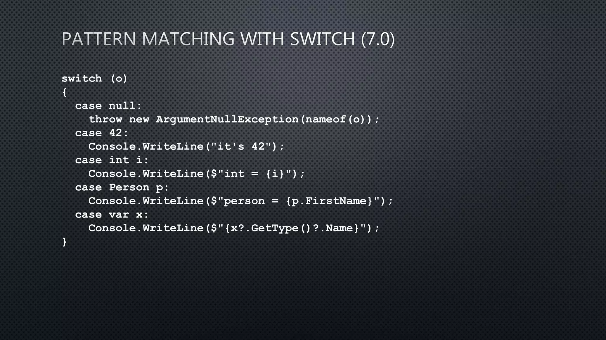 switch (o)
{
case null:
throw new ArgumentNullException(nameof(o));
case 42:
Console.WriteLine("it's 42");
case int i:
Console.WriteLine($"int = {i}");
case Person p:
Console.WriteLine($"person = {p.FirstName}");
case var x:
Console.WriteLine($"{x?.GetType()?.Name}");
}
 