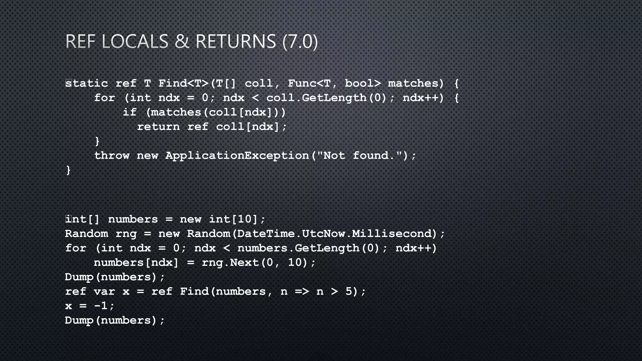 static ref T Find<T>(T[] coll, Func<T, bool> matches) {
for (int ndx = 0; ndx < coll.GetLength(0); ndx++) {
if (matches(coll[ndx]))
return ref coll[ndx];
}
throw new ApplicationException("Not found.");
}
﻿int[] numbers = new int[10];
Random rng = new Random(DateTime.UtcNow.Millisecond);
for (int ndx = 0; ndx < numbers.GetLength(0); ndx++)
numbers[ndx] = rng.Next(0, 10);
Dump(numbers);
ref var x = ref Find(numbers, n => n > 5);
x = -1;
Dump(numbers);
 