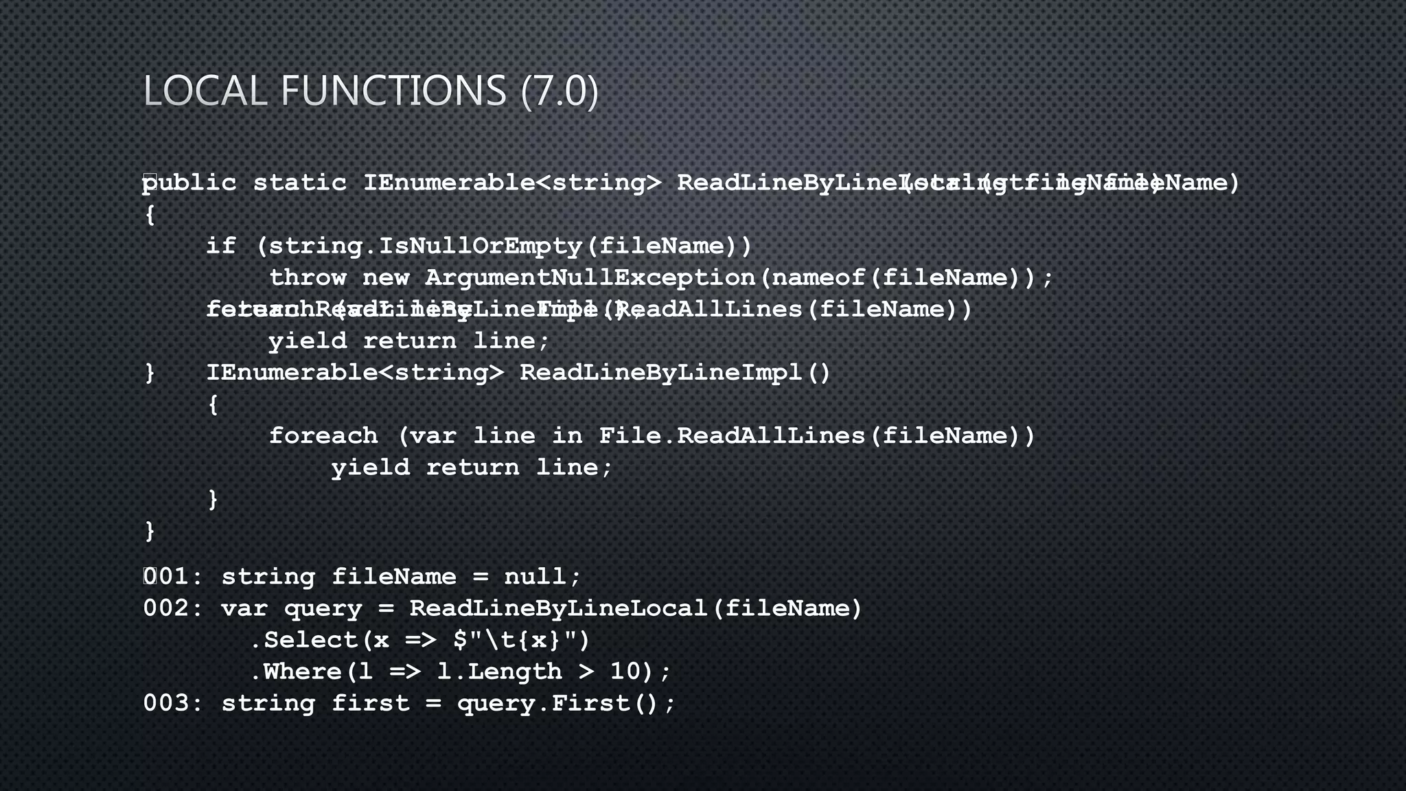 public static IEnumerable<string> ReadLineByLine(string fileName)
{
if (string.IsNullOrEmpty(fileName))
throw new ArgumentNullException(nameof(fileName));
foreach (var line in File.ReadAllLines(fileName))
yield return line;
}
﻿001: string fileName = null;
002: var query = ReadLineByLineLocal(fileName)
.Select(x => $"t{x}")
.Where(l => l.Length > 10);
003: string first = query.First();
﻿public static IEnumerable<string> ReadLineByLineLocal(string fileName)
{
if (string.IsNullOrEmpty(fileName))
throw new ArgumentNullException(nameof(fileName));
return ReadLineByLineImpl();
IEnumerable<string> ReadLineByLineImpl()
{
foreach (var line in File.ReadAllLines(fileName))
yield return line;
}
}
 
